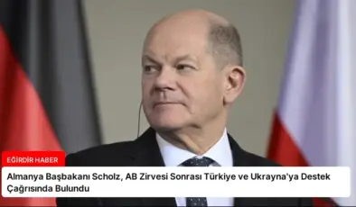 Almanya Başbakanı Scholz, AB Zirvesi Sonrası Türkiye ve Ukrayna’ya Destek Çağrısında Bulundu