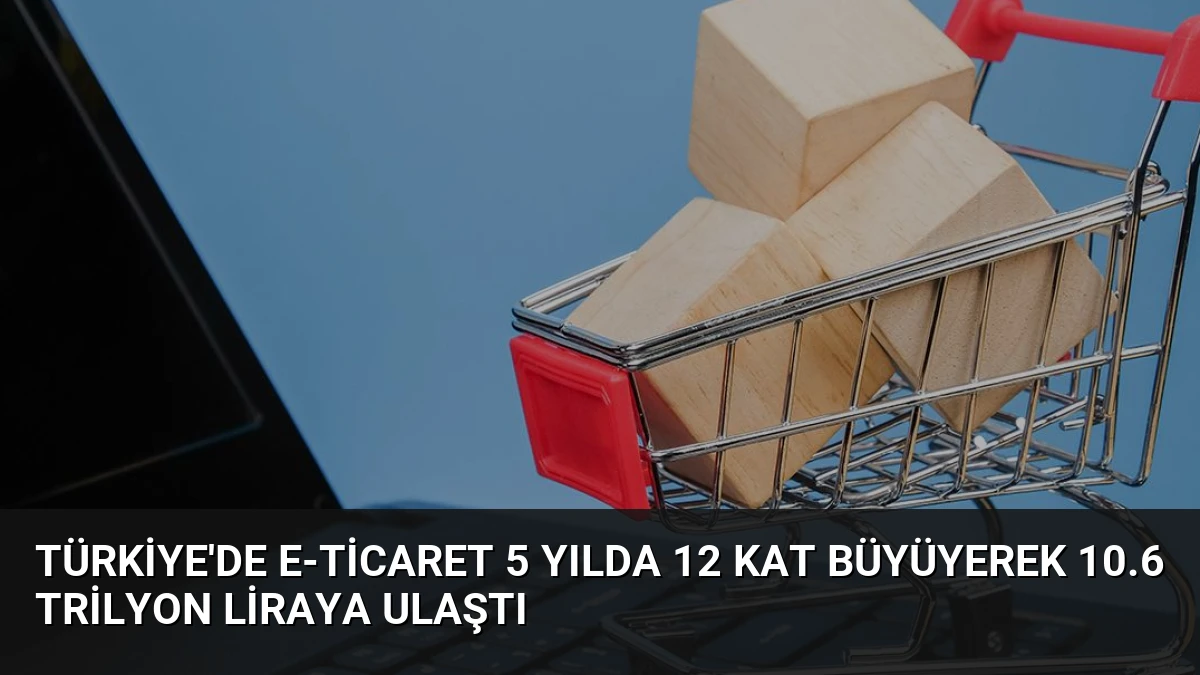 Türkiye’de E-Ticaret 5 Yılda 12 Kat Büyüyerek 10.6 Trilyon Liraya Ulaştı