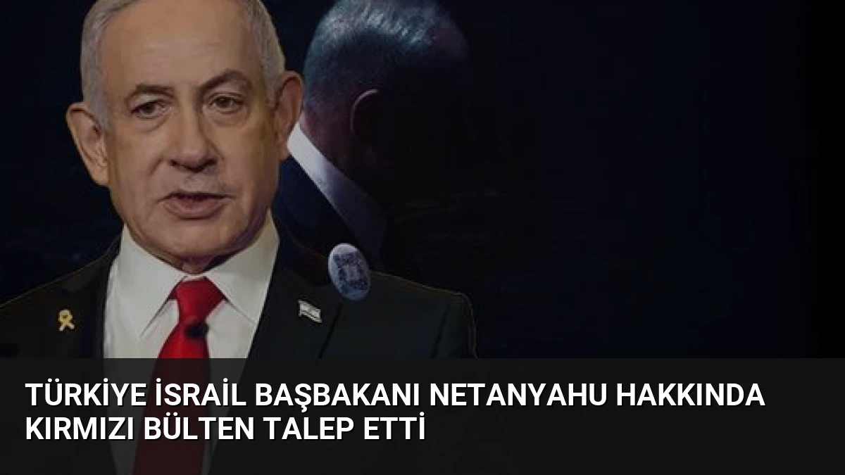 Türkiye İsrail Başbakanı Netanyahu Hakkında Kırmızı Bülten Talep Etti