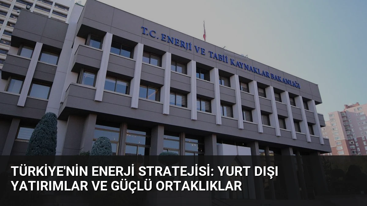 Türkiye’nin Enerji Stratejisi: Yurt Dışı Yatırımlar ve Güçlü Ortaklıklar